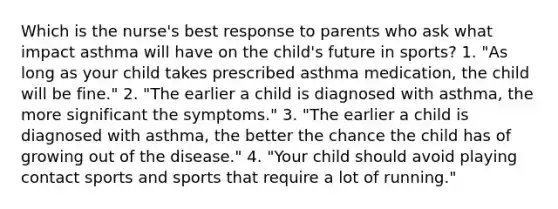 Which is the nurse's best response to parents who ask what impact asthma will have on the child's future in sports? 1. "As long as your child takes prescribed asthma medication, the child will be fine." 2. "The earlier a child is diagnosed with asthma, the more significant the symptoms." 3. "The earlier a child is diagnosed with asthma, the better the chance the child has of growing out of the disease." 4. "Your child should avoid playing contact sports and sports that require a lot of running."