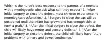 Which is the nurse's best response to the parents of a neonate with a meningocele who ask what can they expect? 1. "After initial surgery to close the defect, most children experience no neurological dysfunction." 2. "Surgery to close the sac will be postponed until the infant has grown and has enough skin to form a graft." 3. "After the initial surgery to close the defect, the child will likely have motor and sensory deficits." 4. "After the initial surgery to close the defect, the child will likely have future problems with urinary and bowel continence."