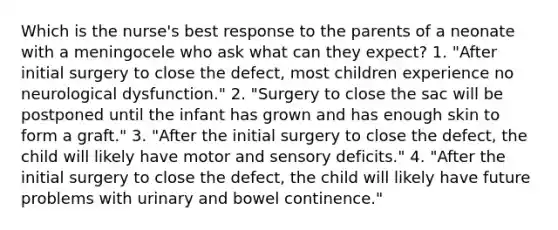 Which is the nurse's best response to the parents of a neonate with a meningocele who ask what can they expect? 1. "After initial surgery to close the defect, most children experience no neurological dysfunction." 2. "Surgery to close the sac will be postponed until the infant has grown and has enough skin to form a graft." 3. "After the initial surgery to close the defect, the child will likely have motor and sensory deficits." 4. "After the initial surgery to close the defect, the child will likely have future problems with urinary and bowel continence."