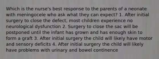 Which is the nurse's best response to the parents of a neonate with meningocele who ask what they can expect? 1. After initial surgery to close the defect, most children experience no neurological dysfunction 2. Surgery to close the sac will be postponed until the infant has grown and has enough skin to form a graft 3. After initial surgery the child will likely have motor and sensory deficits 4. After initial surgery the child will likely have problems with urinary and bowel continence