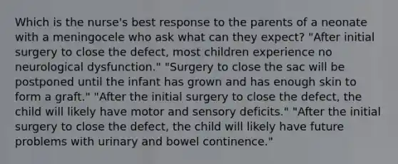 Which is the nurse's best response to the parents of a neonate with a meningocele who ask what can they expect? "After initial surgery to close the defect, most children experience no neurological dysfunction." "Surgery to close the sac will be postponed until the infant has grown and has enough skin to form a graft." "After the initial surgery to close the defect, the child will likely have motor and sensory deficits." "After the initial surgery to close the defect, the child will likely have future problems with urinary and bowel continence."