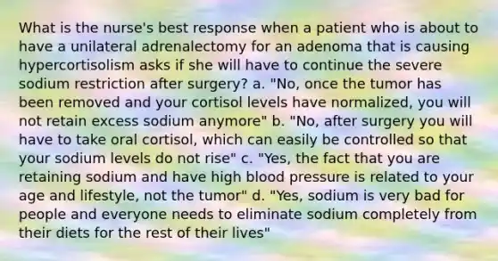 What is the nurse's best response when a patient who is about to have a unilateral adrenalectomy for an adenoma that is causing hypercortisolism asks if she will have to continue the severe sodium restriction after surgery? a. "No, once the tumor has been removed and your cortisol levels have normalized, you will not retain excess sodium anymore" b. "No, after surgery you will have to take oral cortisol, which can easily be controlled so that your sodium levels do not rise" c. "Yes, the fact that you are retaining sodium and have high blood pressure is related to your age and lifestyle, not the tumor" d. "Yes, sodium is very bad for people and everyone needs to eliminate sodium completely from their diets for the rest of their lives"