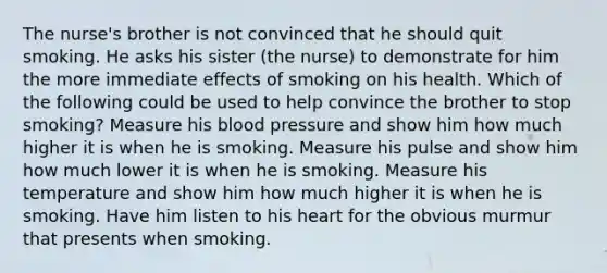 The nurse's brother is not convinced that he should quit smoking. He asks his sister (the nurse) to demonstrate for him the more immediate effects of smoking on his health. Which of the following could be used to help convince the brother to stop smoking? Measure his blood pressure and show him how much higher it is when he is smoking. Measure his pulse and show him how much lower it is when he is smoking. Measure his temperature and show him how much higher it is when he is smoking. Have him listen to his heart for the obvious murmur that presents when smoking.