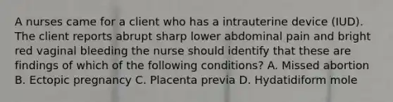 A nurses came for a client who has a intrauterine device (IUD). The client reports abrupt sharp lower abdominal pain and bright red vaginal bleeding the nurse should identify that these are findings of which of the following conditions? A. Missed abortion B. Ectopic pregnancy C. Placenta previa D. Hydatidiform mole