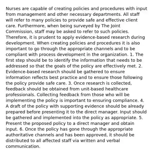 Nurses are capable of creating policies and procedures with input from management and other necessary departments. All staff will refer to many policies to provide safe and effective client care. Furthermore, when being surveyed by The Joint Commission, staff may be asked to refer to such policies. Therefore, it is prudent to apply evidence-based research during development. When creating policies and procedures it is also important to go through the appropriate channels and to be compliant with process development in the organization. 1. The first step should be to identify the information that needs to be addressed so that the goals of the policy are effectively met. 2. Evidence-based research should be gathered to ensure information reflects best practice and to ensure those following the policy provide safe care. 3. Once research is collected, feedback should be obtained from unit-based healthcare professionals. Collecting feedback from those who will be implementing the policy is important to ensuring compliance. 4. A draft of the policy with supporting evidence should be already prepared before presenting it to the direct manager. Input should be gathered and implemented into the policy as appropriate. 5. Present the proposed policy to a direct manager and obtain input. 6. Once the policy has gone through the appropriate authoritative channels and has been approved, it should be distributed to all affected staff via written and verbal communication.