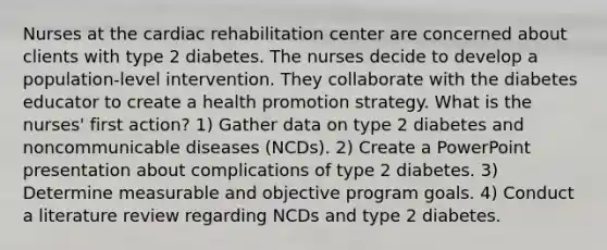 Nurses at the cardiac rehabilitation center are concerned about clients with type 2 diabetes. The nurses decide to develop a population-level intervention. They collaborate with the diabetes educator to create a health promotion strategy. What is the nurses' first action? 1) Gather data on type 2 diabetes and noncommunicable diseases (NCDs). 2) Create a PowerPoint presentation about complications of type 2 diabetes. 3) Determine measurable and objective program goals. 4) Conduct a literature review regarding NCDs and type 2 diabetes.