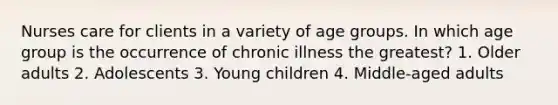 Nurses care for clients in a variety of age groups. In which age group is the occurrence of chronic illness the greatest? 1. Older adults 2. Adolescents 3. Young children 4. Middle-aged adults