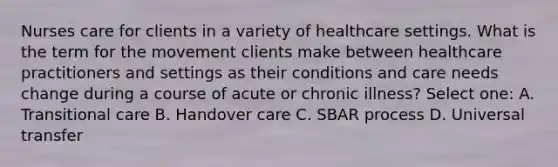 Nurses care for clients in a variety of healthcare settings. What is the term for the movement clients make between healthcare practitioners and settings as their conditions and care needs change during a course of acute or chronic illness? Select one: A. Transitional care B. Handover care C. SBAR process D. Universal transfer