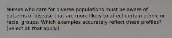 Nurses who care for diverse populations must be aware of patterns of disease that are more likely to affect certain ethnic or racial groups. Which examples accurately reflect these profiles? (Select all that apply.)