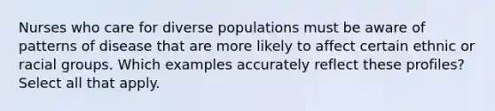 Nurses who care for diverse populations must be aware of patterns of disease that are more likely to affect certain ethnic or racial groups. Which examples accurately reflect these profiles? Select all that apply.