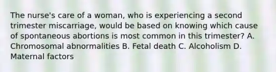 The nurse's care of a woman, who is experiencing a second trimester miscarriage, would be based on knowing which cause of spontaneous abortions is most common in this trimester? A. Chromosomal abnormalities B. Fetal death C. Alcoholism D. Maternal factors