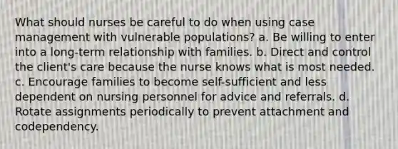 What should nurses be careful to do when using case management with vulnerable populations? a. Be willing to enter into a long-term relationship with families. b. Direct and control the client's care because the nurse knows what is most needed. c. Encourage families to become self-sufficient and less dependent on nursing personnel for advice and referrals. d. Rotate assignments periodically to prevent attachment and codependency.