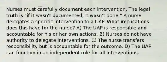 Nurses must carefully document each intervention. The legal truth is "if it wasn't documented, it wasn't done." A nurse delegates a specific intervention to a UAP. What implications does this have for the nurse? A) The UAP is responsible and accountable for his or her own actions. B) Nurses do not have authority to delegate interventions. C) The nurse transfers responsibility but is accountable for the outcome. D) The UAP can function in an independent role for all interventions.