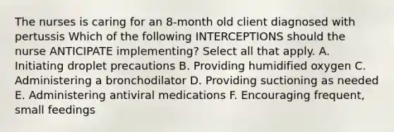 The nurses is caring for an 8-month old client diagnosed with pertussis Which of the following INTERCEPTIONS should the nurse ANTICIPATE implementing? Select all that apply. A. Initiating droplet precautions B. Providing humidified oxygen C. Administering a bronchodilator D. Providing suctioning as needed E. Administering antiviral medications F. Encouraging frequent, small feedings