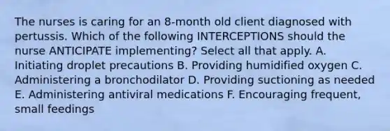 The nurses is caring for an 8-month old client diagnosed with pertussis. Which of the following INTERCEPTIONS should the nurse ANTICIPATE implementing? Select all that apply. A. Initiating droplet precautions B. Providing humidified oxygen C. Administering a bronchodilator D. Providing suctioning as needed E. Administering antiviral medications F. Encouraging frequent, small feedings