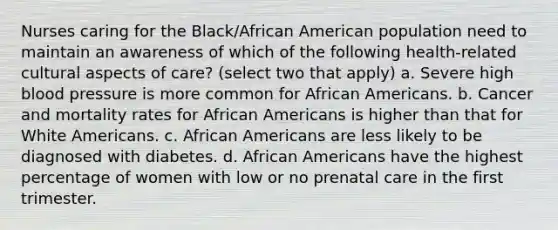 Nurses caring for the Black/African American population need to maintain an awareness of which of the following health-related cultural aspects of care? (select two that apply) a. Severe high blood pressure is more common for African Americans. b. Cancer and mortality rates for African Americans is higher than that for White Americans. c. African Americans are less likely to be diagnosed with diabetes. d. African Americans have the highest percentage of women with low or no prenatal care in the first trimester.