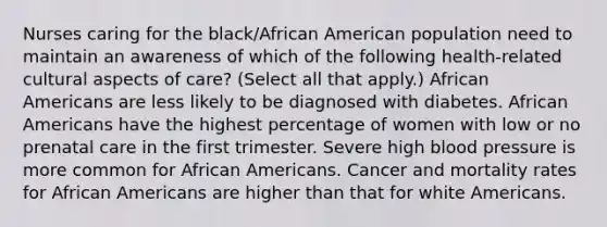 Nurses caring for the black/African American population need to maintain an awareness of which of the following health-related cultural aspects of care? (Select all that apply.) African Americans are less likely to be diagnosed with diabetes. African Americans have the highest percentage of women with low or no prenatal care in the first trimester. Severe high blood pressure is more common for African Americans. Cancer and mortality rates for African Americans are higher than that for white Americans.