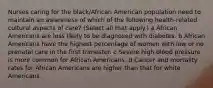 Nurses caring for the black/African American population need to maintain an awareness of which of the following health-related cultural aspects of care? (Select all that apply.) a African Americans are less likely to be diagnosed with diabetes. b African Americans have the highest percentage of women with low or no prenatal care in the first trimester. c Severe high blood pressure is more common for African Americans. d Cancer and mortality rates for African Americans are higher than that for white Americans.