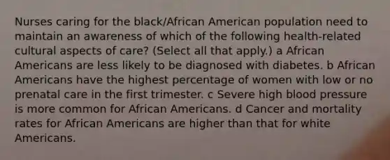 Nurses caring for the black/African American population need to maintain an awareness of which of the following health-related cultural aspects of care? (Select all that apply.) a African Americans are less likely to be diagnosed with diabetes. b African Americans have the highest percentage of women with low or no prenatal care in the first trimester. c Severe high blood pressure is more common for African Americans. d Cancer and mortality rates for African Americans are higher than that for white Americans.