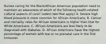 Nurses caring for the Black/African American population need to maintain an awareness of which of the following health-related cultural aspects of care? (select two that apply) A. Severe high blood pressure is more common for African Americans. B. Cancer and mortality rates for African Americans is higher than that for White Americans. C. African Americans are less likely to be diagnosed with diabetes. D. African Americans have the highest percentage of women with low or no prenatal care in the first trimester.