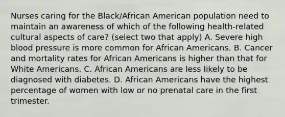 Nurses caring for the Black/African American population need to maintain an awareness of which of the following health-related cultural aspects of care? (select two that apply) A. Severe high blood pressure is more common for African Americans. B. Cancer and mortality rates for African Americans is higher than that for White Americans. C. African Americans are less likely to be diagnosed with diabetes. D. African Americans have the highest percentage of women with low or no prenatal care in the first trimester.