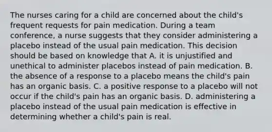 The nurses caring for a child are concerned about the child's frequent requests for pain medication. During a team conference, a nurse suggests that they consider administering a placebo instead of the usual pain medication. This decision should be based on knowledge that A. it is unjustified and unethical to administer placebos instead of pain medication. B. the absence of a response to a placebo means the child's pain has an organic basis. C. a positive response to a placebo will not occur if the child's pain has an organic basis. D. administering a placebo instead of the usual pain medication is effective in determining whether a child's pain is real.