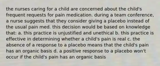 the nurses caring for a child are concerned about the child's frequent requests for pain medication. during a team conference, a nurse suggests that they consider giving a placebo instead of the usual pain med. this decision would be based on knowledge that: a. this practice is unjustified and unethical b. this practice is effective in determining whether a child's pain is real c. the absence of a response to a placebo means that the child's pain has an organic basis d. a positive response to a placebo won't occur if the child's pain has an organic basis