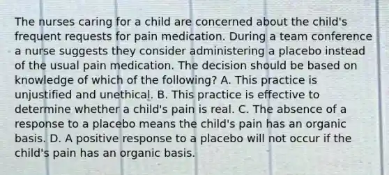 The nurses caring for a child are concerned about the child's frequent requests for pain medication. During a team conference a nurse suggests they consider administering a placebo instead of the usual pain medication. The decision should be based on knowledge of which of the following? A. This practice is unjustified and unethical. B. This practice is effective to determine whether a child's pain is real. C. The absence of a response to a placebo means the child's pain has an organic basis. D. A positive response to a placebo will not occur if the child's pain has an organic basis.