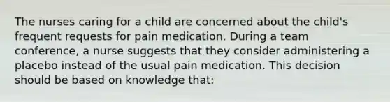 The nurses caring for a child are concerned about the child's frequent requests for pain medication. During a team conference, a nurse suggests that they consider administering a placebo instead of the usual pain medication. This decision should be based on knowledge that: