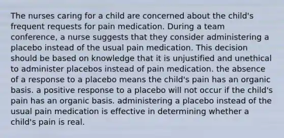 The nurses caring for a child are concerned about the child's frequent requests for pain medication. During a team conference, a nurse suggests that they consider administering a placebo instead of the usual pain medication. This decision should be based on knowledge that it is unjustified and unethical to administer placebos instead of pain medication. the absence of a response to a placebo means the child's pain has an organic basis. a positive response to a placebo will not occur if the child's pain has an organic basis. administering a placebo instead of the usual pain medication is effective in determining whether a child's pain is real.