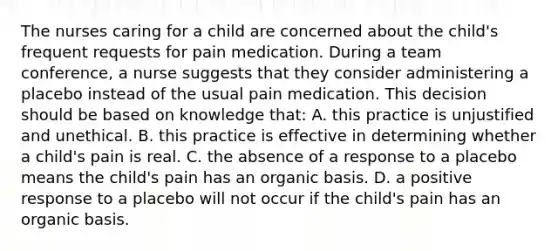 The nurses caring for a child are concerned about the child's frequent requests for pain medication. During a team conference, a nurse suggests that they consider administering a placebo instead of the usual pain medication. This decision should be based on knowledge that: A. this practice is unjustified and unethical. B. this practice is effective in determining whether a child's pain is real. C. the absence of a response to a placebo means the child's pain has an organic basis. D. a positive response to a placebo will not occur if the child's pain has an organic basis.