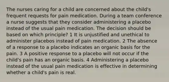 The nurses caring for a child are concerned about the child's frequent requests for pain medication. During a team conference a nurse suggests that they consider administering a placebo instead of the usual pain medication. The decision should be based on which principle? 1 It is unjustified and unethical to administer placebos instead of pain medication. 2 The absence of a response to a placebo indicates an organic basis for the pain. 3 A positive response to a placebo will not occur if the child's pain has an organic basis. 4 Administering a placebo instead of the usual pain medication is effective in determining whether a child's pain is real.