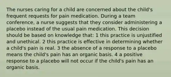 The nurses caring for a child are concerned about the child's frequent requests for pain medication. During a team conference, a nurse suggests that they consider administering a placebo instead of the usual pain medication. This decision should be based on knowledge that: 1 this practice is unjustified and unethical. 2 this practice is effective in determining whether a child's pain is real. 3 the absence of a response to a placebo means the child's pain has an organic basis. 4 a positive response to a placebo will not occur if the child's pain has an organic basis.