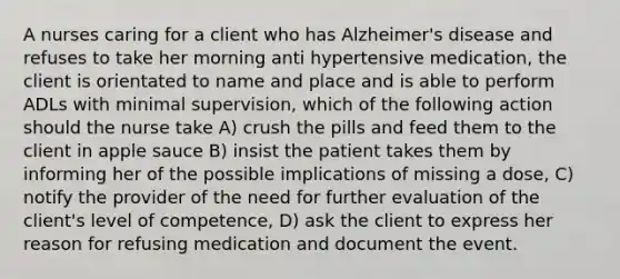 A nurses caring for a client who has Alzheimer's disease and refuses to take her morning anti hypertensive medication, the client is orientated to name and place and is able to perform ADLs with minimal supervision, which of the following action should the nurse take A) crush the pills and feed them to the client in apple sauce B) insist the patient takes them by informing her of the possible implications of missing a dose, C) notify the provider of the need for further evaluation of the client's level of competence, D) ask the client to express her reason for refusing medication and document the event.