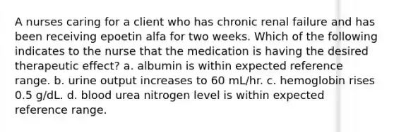 A nurses caring for a client who has chronic renal failure and has been receiving epoetin alfa for two weeks. Which of the following indicates to the nurse that the medication is having the desired therapeutic effect? a. albumin is within expected reference range. b. urine output increases to 60 mL/hr. c. hemoglobin rises 0.5 g/dL. d. blood urea nitrogen level is within expected reference range.