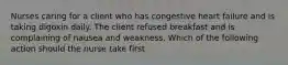 Nurses caring for a client who has congestive heart failure and is taking digoxin daily. The client refused breakfast and is complaining of nausea and weakness. Which of the following action should the nurse take first