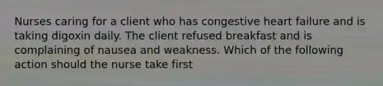 Nurses caring for a client who has congestive heart failure and is taking digoxin daily. The client refused breakfast and is complaining of nausea and weakness. Which of the following action should the nurse take first