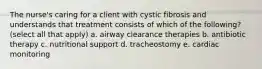 The nurse's caring for a client with cystic fibrosis and understands that treatment consists of which of the following? (select all that apply) a. airway clearance therapies b. antibiotic therapy c. nutritional support d. tracheostomy e. cardiac monitoring