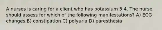 A nurses is caring for a client who has potassium 5.4. The nurse should assess for which of the following manifestations? A) ECG changes B) constipation C) polyuria D) paresthesia