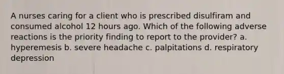 A nurses caring for a client who is prescribed disulfiram and consumed alcohol 12 hours ago. Which of the following adverse reactions is the priority finding to report to the provider? a. hyperemesis b. severe headache c. palpitations d. respiratory depression