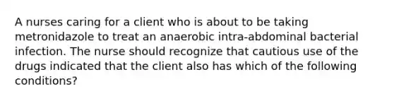 A nurses caring for a client who is about to be taking metronidazole to treat an anaerobic intra-abdominal bacterial infection. The nurse should recognize that cautious use of the drugs indicated that the client also has which of the following conditions?