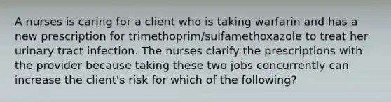 A nurses is caring for a client who is taking warfarin and has a new prescription for trimethoprim/sulfamethoxazole to treat her urinary tract infection. The nurses clarify the prescriptions with the provider because taking these two jobs concurrently can increase the client's risk for which of the following?