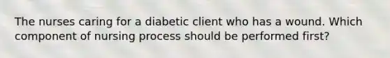 The nurses caring for a diabetic client who has a wound. Which component of nursing process should be performed first?