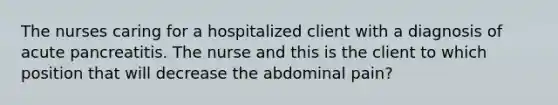 The nurses caring for a hospitalized client with a diagnosis of acute pancreatitis. The nurse and this is the client to which position that will decrease the abdominal pain?