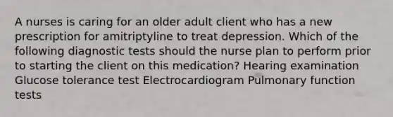 A nurses is caring for an older adult client who has a new prescription for amitriptyline to treat depression. Which of the following diagnostic tests should the nurse plan to perform prior to starting the client on this medication? Hearing examination Glucose tolerance test Electrocardiogram Pulmonary function tests