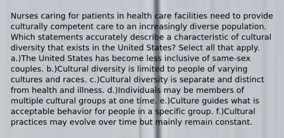 Nurses caring for patients in health care facilities need to provide culturally competent care to an increasingly diverse population. Which statements accurately describe a characteristic of cultural diversity that exists in the United States? Select all that apply. a.)The United States has become less inclusive of same-sex couples. b.)Cultural diversity is limited to people of varying cultures and races. c.)Cultural diversity is separate and distinct from health and illness. d.)Individuals may be members of multiple cultural groups at one time. e.)Culture guides what is acceptable behavior for people in a specific group. f.)Cultural practices may evolve over time but mainly remain constant.