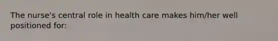 The nurse's central role in health care makes him/her well positioned for: