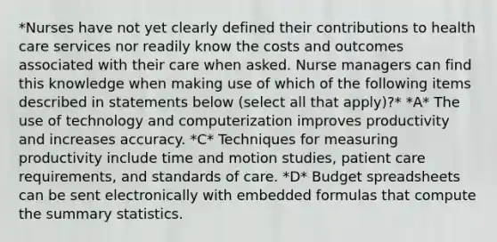 *Nurses have not yet clearly defined their contributions to health care services nor readily know the costs and outcomes associated with their care when asked. Nurse managers can find this knowledge when making use of which of the following items described in statements below (select all that apply)?* *A* The use of technology and computerization improves productivity and increases accuracy. *C* Techniques for measuring productivity include time and motion studies, patient care requirements, and standards of care. *D* Budget spreadsheets can be sent electronically with embedded formulas that compute the summary statistics.