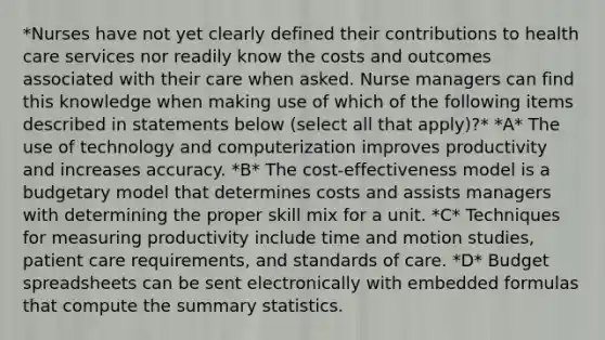 *Nurses have not yet clearly defined their contributions to health care services nor readily know the costs and outcomes associated with their care when asked. Nurse managers can find this knowledge when making use of which of the following items described in statements below (select all that apply)?* *A* The use of technology and computerization improves productivity and increases accuracy. *B* The cost-effectiveness model is a budgetary model that determines costs and assists managers with determining the proper skill mix for a unit. *C* Techniques for measuring productivity include time and motion studies, patient care requirements, and standards of care. *D* Budget spreadsheets can be sent electronically with embedded formulas that compute the summary statistics.