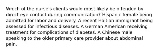 Which of the nurse's clients would most likely be offended by direct eye contact during communication? Hispanic female being admitted for labor and delivery. A recent Haitian immigrant being assessed for infectious diseases. A German American receiving treatment for complications of diabetes. A Chinese male speaking to the older primary care provider about abdominal pain.